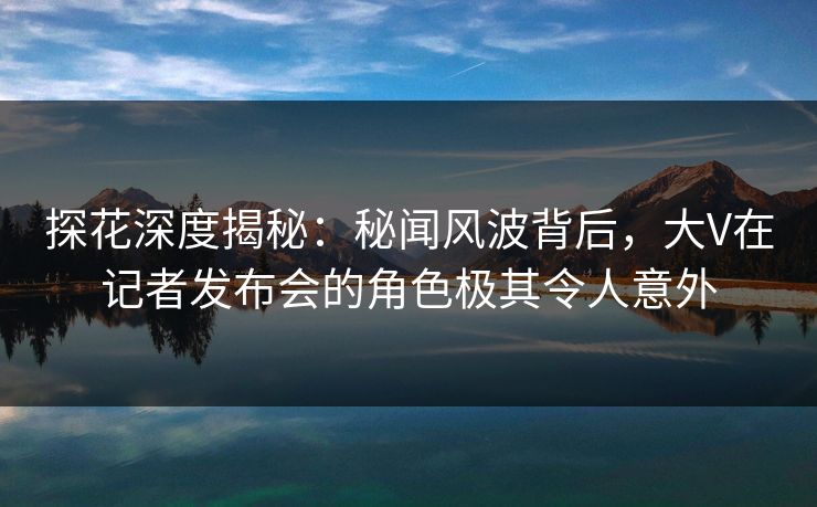 探花深度揭秘：秘闻风波背后，大V在记者发布会的角色极其令人意外