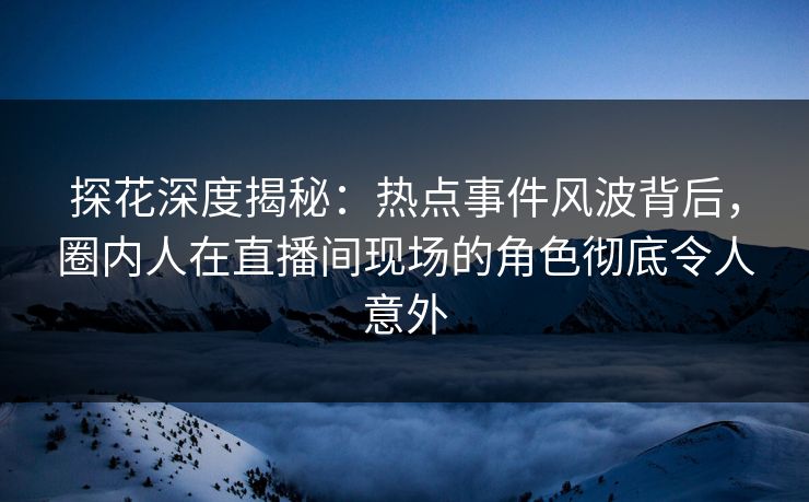 探花深度揭秘：热点事件风波背后，圈内人在直播间现场的角色彻底令人意外