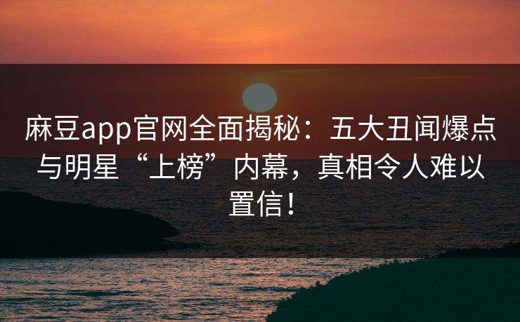 麻豆app官网全面揭秘：五大丑闻爆点与明星“上榜”内幕，真相令人难以置信！