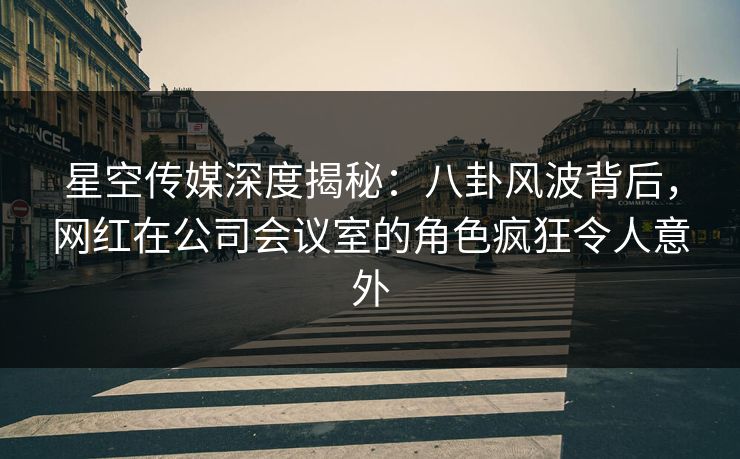 星空传媒深度揭秘：八卦风波背后，网红在公司会议室的角色疯狂令人意外