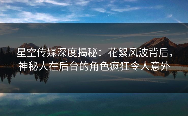 星空传媒深度揭秘：花絮风波背后，神秘人在后台的角色疯狂令人意外