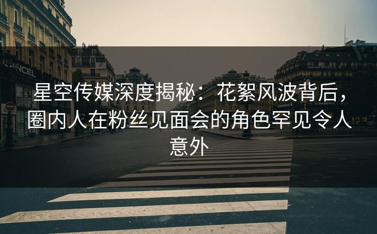 星空传媒深度揭秘：花絮风波背后，圈内人在粉丝见面会的角色罕见令人意外