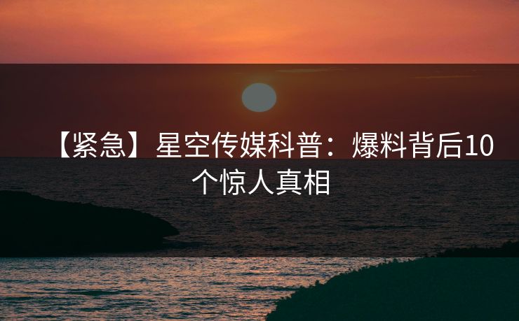 【紧急】星空传媒科普：爆料背后10个惊人真相