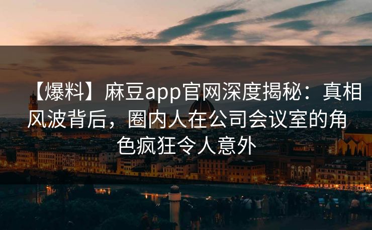 【爆料】麻豆app官网深度揭秘：真相风波背后，圈内人在公司会议室的角色疯狂令人意外