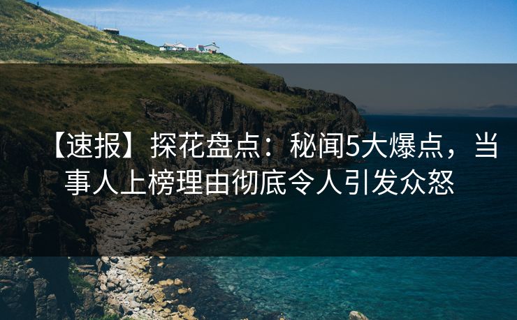 【速报】探花盘点：秘闻5大爆点，当事人上榜理由彻底令人引发众怒