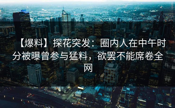 【爆料】探花突发：圈内人在中午时分被曝曾参与猛料，欲罢不能席卷全网