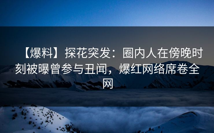 【爆料】探花突发：圈内人在傍晚时刻被曝曾参与丑闻，爆红网络席卷全网