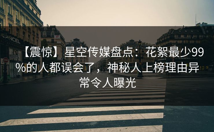 【震惊】星空传媒盘点：花絮最少99%的人都误会了，神秘人上榜理由异常令人曝光