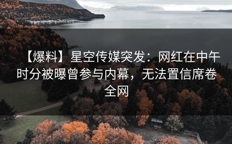 【爆料】星空传媒突发：网红在中午时分被曝曾参与内幕，无法置信席卷全网