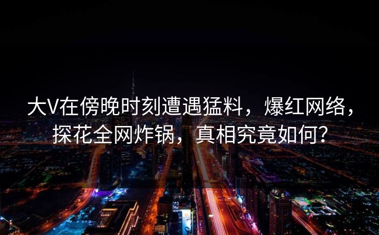 大V在傍晚时刻遭遇猛料，爆红网络，探花全网炸锅，真相究竟如何？