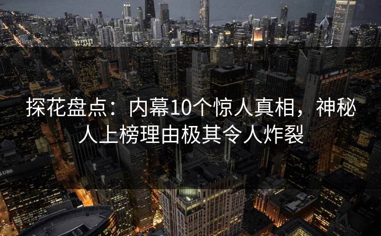 探花盘点：内幕10个惊人真相，神秘人上榜理由极其令人炸裂