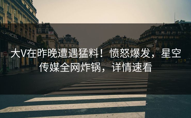 大V在昨晚遭遇猛料！愤怒爆发，星空传媒全网炸锅，详情速看