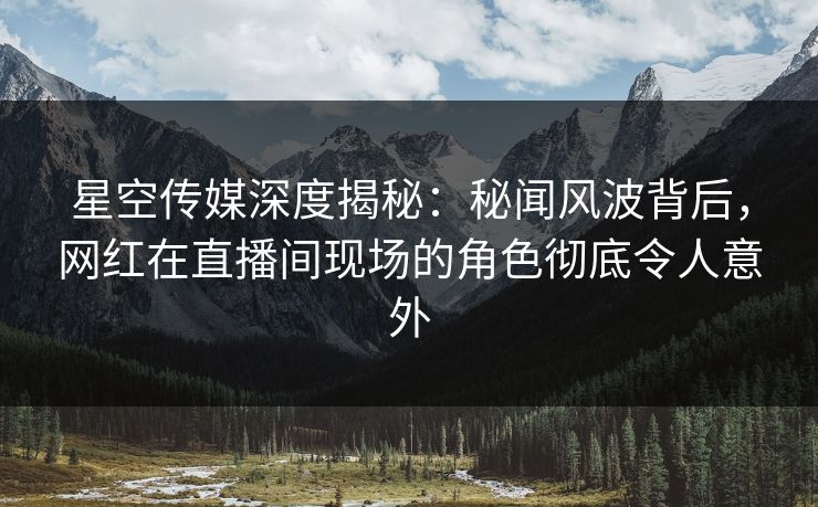 星空传媒深度揭秘：秘闻风波背后，网红在直播间现场的角色彻底令人意外