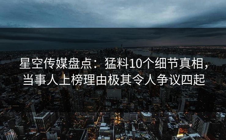 星空传媒盘点：猛料10个细节真相，当事人上榜理由极其令人争议四起