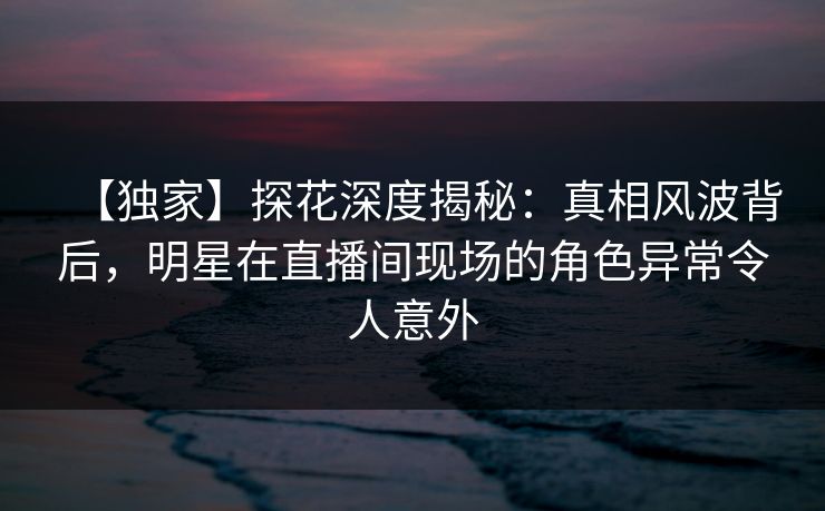【独家】探花深度揭秘：真相风波背后，明星在直播间现场的角色异常令人意外