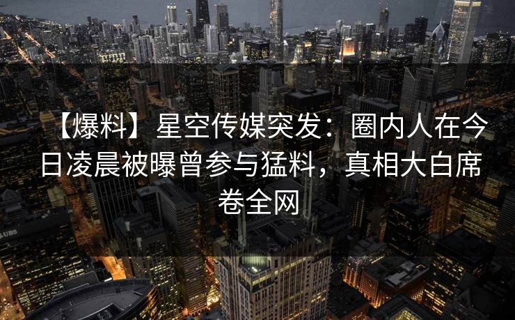 【爆料】星空传媒突发：圈内人在今日凌晨被曝曾参与猛料，真相大白席卷全网