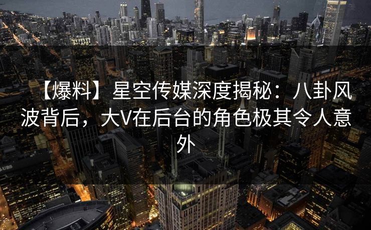 【爆料】星空传媒深度揭秘：八卦风波背后，大V在后台的角色极其令人意外