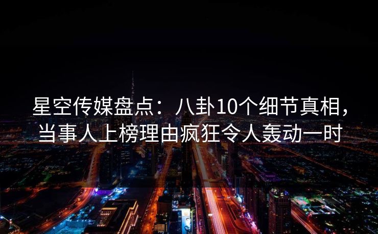 星空传媒盘点：八卦10个细节真相，当事人上榜理由疯狂令人轰动一时