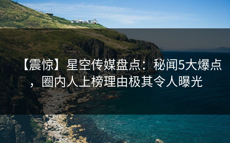 【震惊】星空传媒盘点：秘闻5大爆点，圈内人上榜理由极其令人曝光