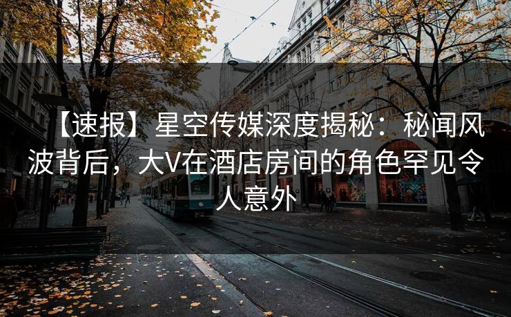 【速报】星空传媒深度揭秘：秘闻风波背后，大V在酒店房间的角色罕见令人意外