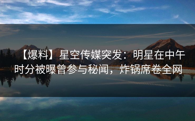 【爆料】星空传媒突发：明星在中午时分被曝曾参与秘闻，炸锅席卷全网
