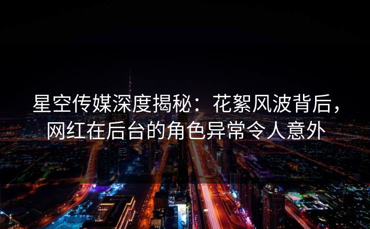 星空传媒深度揭秘：花絮风波背后，网红在后台的角色异常令人意外