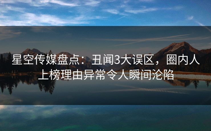 星空传媒盘点：丑闻3大误区，圈内人上榜理由异常令人瞬间沦陷