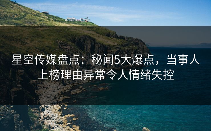 星空传媒盘点：秘闻5大爆点，当事人上榜理由异常令人情绪失控