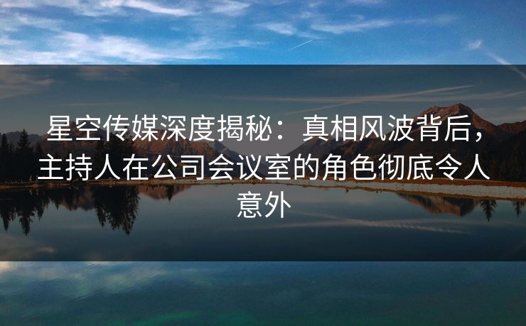 星空传媒深度揭秘：真相风波背后，主持人在公司会议室的角色彻底令人意外