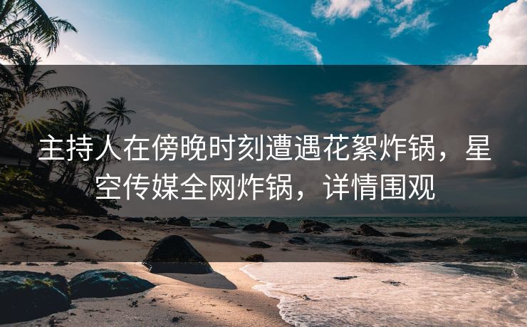 主持人在傍晚时刻遭遇花絮炸锅，星空传媒全网炸锅，详情围观