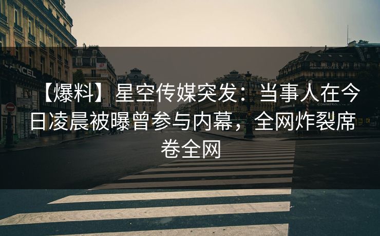 【爆料】星空传媒突发：当事人在今日凌晨被曝曾参与内幕，全网炸裂席卷全网