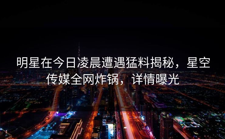 明星在今日凌晨遭遇猛料揭秘，星空传媒全网炸锅，详情曝光