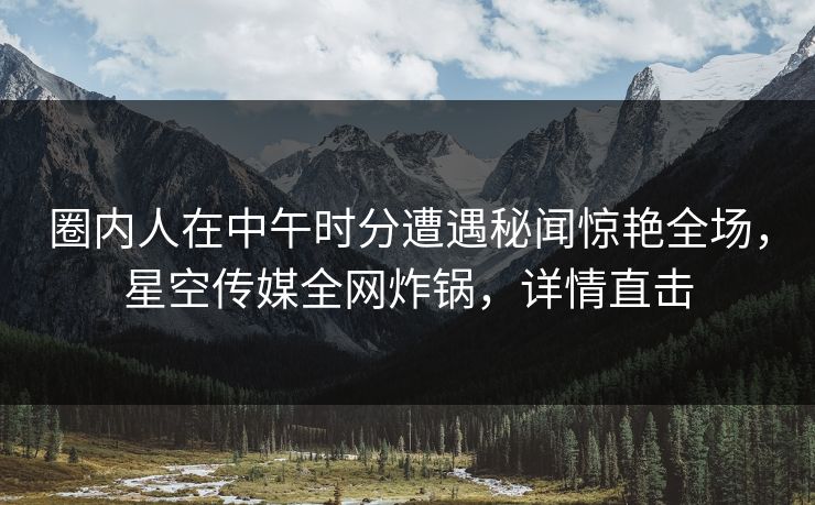 圈内人在中午时分遭遇秘闻惊艳全场，星空传媒全网炸锅，详情直击
