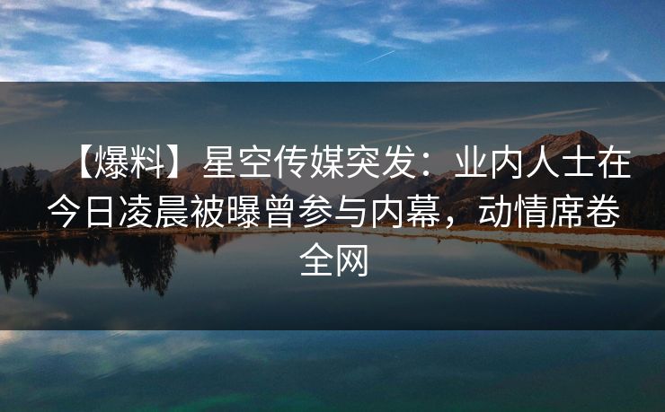 【爆料】星空传媒突发：业内人士在今日凌晨被曝曾参与内幕，动情席卷全网