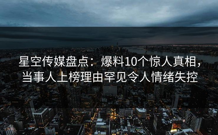 星空传媒盘点：爆料10个惊人真相，当事人上榜理由罕见令人情绪失控