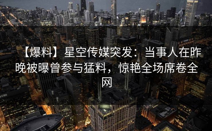 【爆料】星空传媒突发：当事人在昨晚被曝曾参与猛料，惊艳全场席卷全网