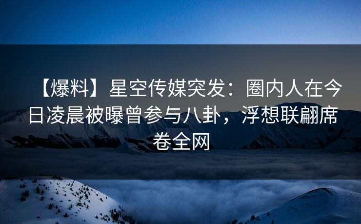 【爆料】星空传媒突发：圈内人在今日凌晨被曝曾参与八卦，浮想联翩席卷全网