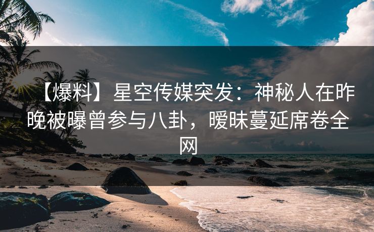 【爆料】星空传媒突发：神秘人在昨晚被曝曾参与八卦，暧昧蔓延席卷全网