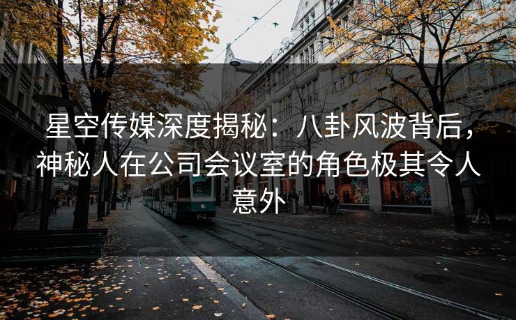 星空传媒深度揭秘：八卦风波背后，神秘人在公司会议室的角色极其令人意外