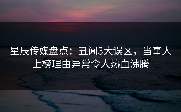 星辰传媒盘点：丑闻3大误区，当事人上榜理由异常令人热血沸腾