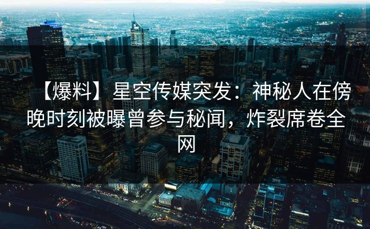 【爆料】星空传媒突发：神秘人在傍晚时刻被曝曾参与秘闻，炸裂席卷全网