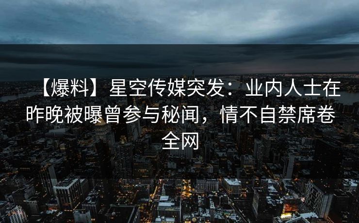 【爆料】星空传媒突发：业内人士在昨晚被曝曾参与秘闻，情不自禁席卷全网