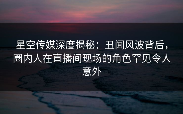 星空传媒深度揭秘：丑闻风波背后，圈内人在直播间现场的角色罕见令人意外