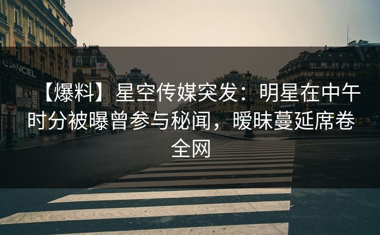 【爆料】星空传媒突发：明星在中午时分被曝曾参与秘闻，暧昧蔓延席卷全网