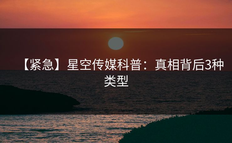 【紧急】星空传媒科普：真相背后3种类型
