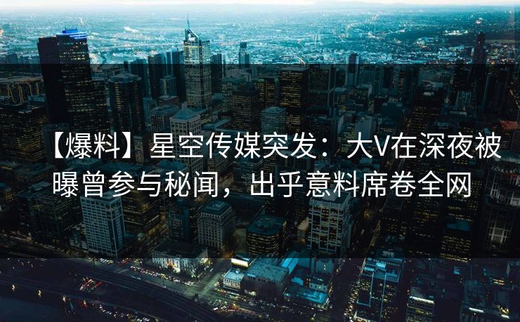 【爆料】星空传媒突发：大V在深夜被曝曾参与秘闻，出乎意料席卷全网