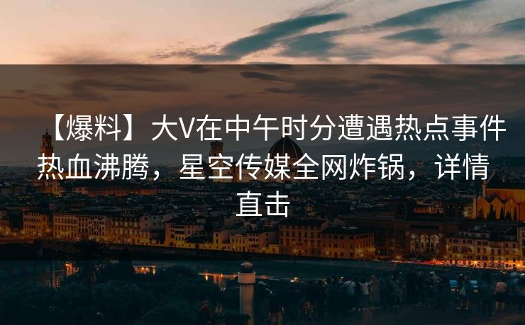 【爆料】大V在中午时分遭遇热点事件热血沸腾，星空传媒全网炸锅，详情直击