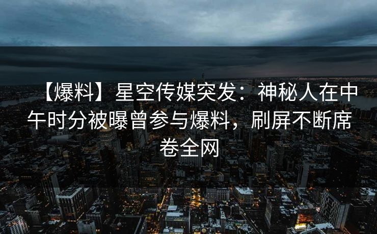 【爆料】星空传媒突发：神秘人在中午时分被曝曾参与爆料，刷屏不断席卷全网