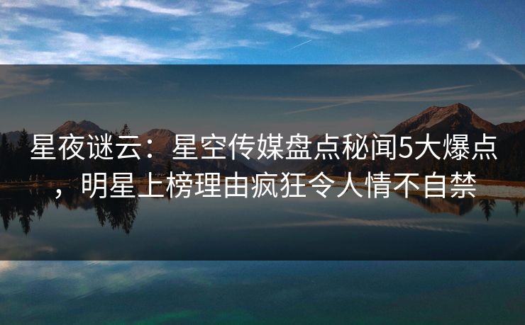 星夜谜云：星空传媒盘点秘闻5大爆点，明星上榜理由疯狂令人情不自禁