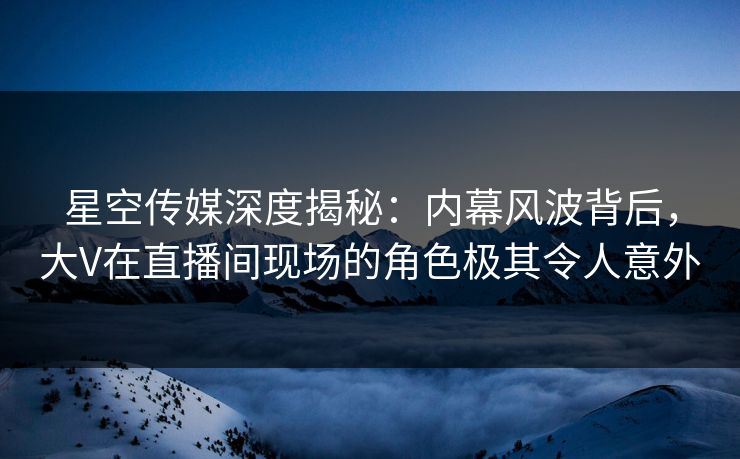星空传媒深度揭秘：内幕风波背后，大V在直播间现场的角色极其令人意外
